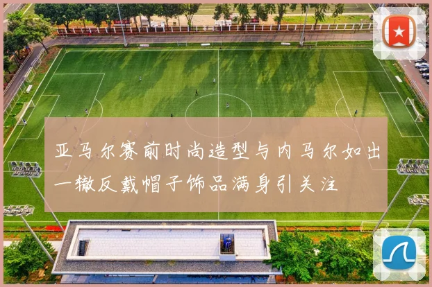 亚马尔赛前时尚造型与内马尔如出一辙反戴帽子饰品满身引关注