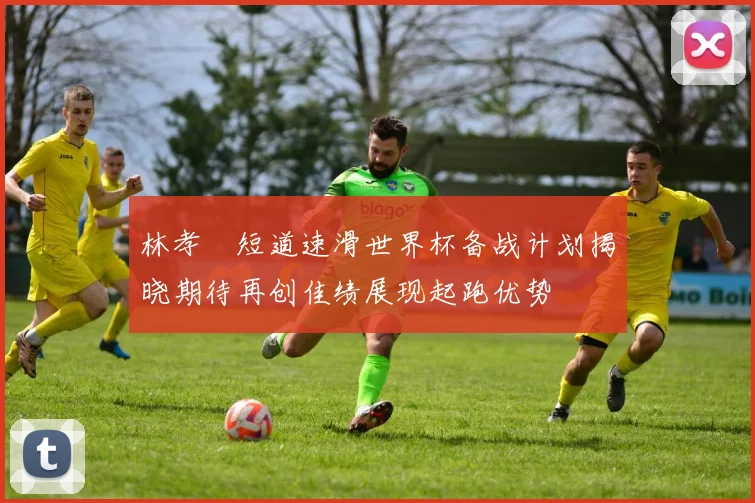 林孝埈短道速滑世界杯备战计划揭晓期待再创佳绩展现起跑优势