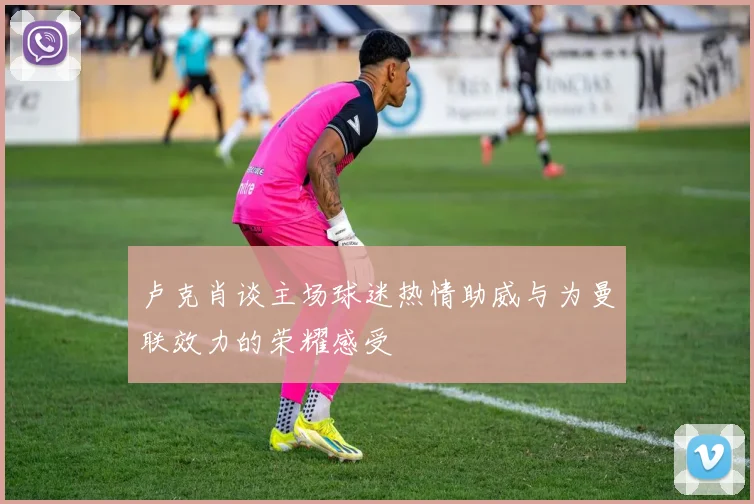 卢克肖谈主场球迷热情助威与为曼联效力的荣耀感受