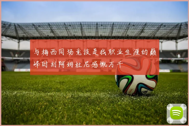 与梅西同场竞技是我职业生涯的巅峰时刻阿姆杜尼感慨万千