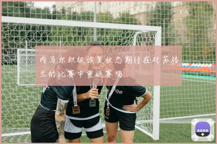 内马尔积极恢复状态期待在对苏格兰的比赛中重返赛场