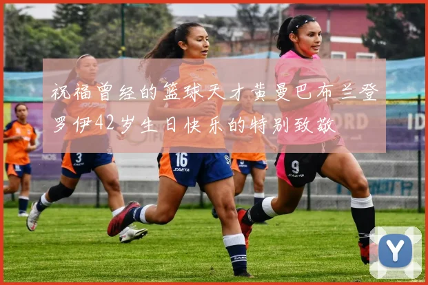 祝福曾经的篮球天才黄曼巴布兰登罗伊42岁生日快乐的特别致敬