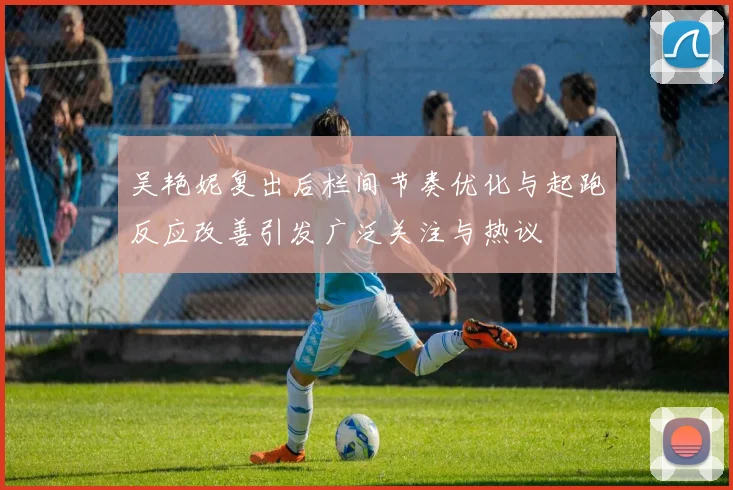 吴艳妮复出后栏间节奏优化与起跑反应改善引发广泛关注与热议